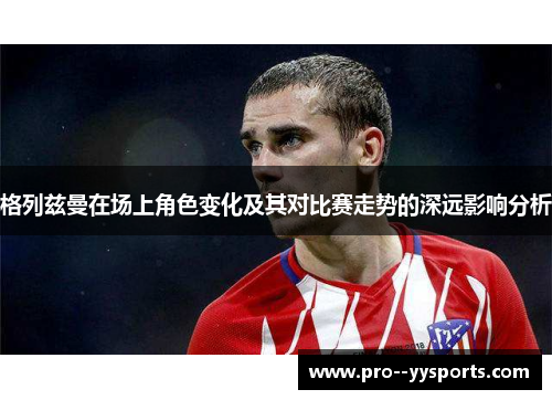 格列兹曼在场上角色变化及其对比赛走势的深远影响分析 格列兹曼在场上角色变化及其对比赛走势的深远影响分析