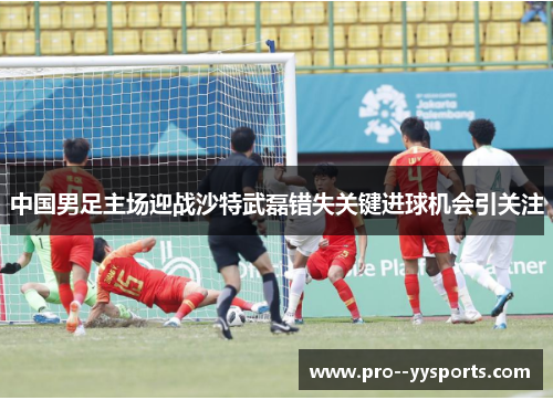 中国男足主场迎战沙特武磊错失关键进球机会引关注